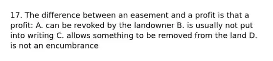 17. The difference between an easement and a profit is that a profit: A. can be revoked by the landowner B. is usually not put into writing C. allows something to be removed from the land D. is not an encumbrance