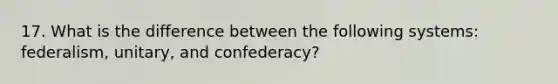 17. What is the difference between the following systems: federalism, unitary, and confederacy?