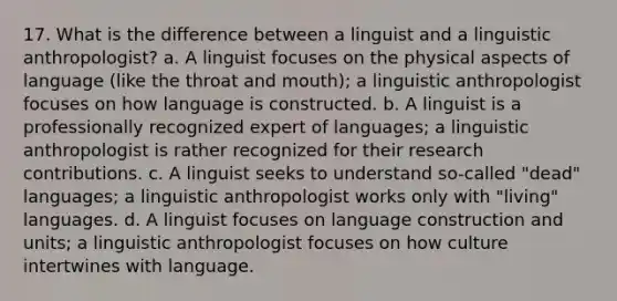 17. What is the difference between a linguist and a linguistic anthropologist? a. A linguist focuses on the physical aspects of language (like the throat and mouth); a linguistic anthropologist focuses on how language is constructed. b. A linguist is a professionally recognized expert of languages; a linguistic anthropologist is rather recognized for their research contributions. c. A linguist seeks to understand so-called "dead" languages; a linguistic anthropologist works only with "living" languages. d. A linguist focuses on language construction and units; a linguistic anthropologist focuses on how culture intertwines with language.