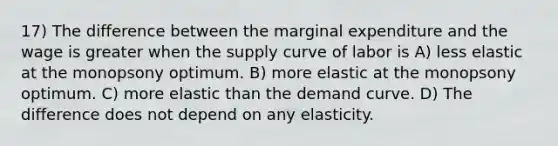 17) The difference between the marginal expenditure and the wage is greater when the supply curve of labor is A) less elastic at the monopsony optimum. B) more elastic at the monopsony optimum. C) more elastic than the demand curve. D) The difference does not depend on any elasticity.