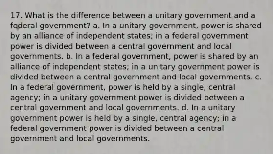 17. What is the difference between a unitary government and a federal government? a. In a unitary government, power is shared by an alliance of independent states; in a federal government power is divided between a central government and local governments. b. In a federal government, power is shared by an alliance of independent states; in a unitary government power is divided between a central government and local governments. c. In a federal government, power is held by a single, central agency; in a unitary government power is divided between a central government and local governments. d. In a unitary government power is held by a single, central agency; in a federal government power is divided between a central government and local governments.