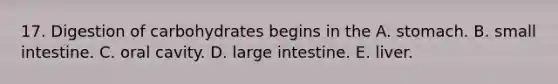 17. Digestion of carbohydrates begins in the A. stomach. B. small intestine. C. oral cavity. D. <a href='https://www.questionai.com/knowledge/kGQjby07OK-large-intestine' class='anchor-knowledge'>large intestine</a>. E. liver.