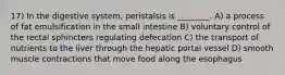 17) In the digestive system, peristalsis is ________. A) a process of fat emulsification in the small intestine B) voluntary control of the rectal sphincters regulating defecation C) the transport of nutrients to the liver through the hepatic portal vessel D) smooth muscle contractions that move food along the esophagus