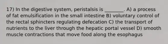 17) In the digestive system, peristalsis is ________. A) a process of fat emulsification in <a href='https://www.questionai.com/knowledge/kt623fh5xn-the-small-intestine' class='anchor-knowledge'>the small intestine</a> B) voluntary control of the rectal sphincters regulating defecation C) the transport of nutrients to the liver through the hepatic portal vessel D) smooth <a href='https://www.questionai.com/knowledge/k0LBwLeEer-muscle-contraction' class='anchor-knowledge'>muscle contraction</a>s that move food along <a href='https://www.questionai.com/knowledge/kSjVhaa9qF-the-esophagus' class='anchor-knowledge'>the esophagus</a>