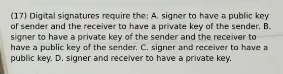 (17) Digital signatures require the: A. signer to have a public key of sender and the receiver to have a private key of the sender. B. signer to have a private key of the sender and the receiver to have a public key of the sender. C. signer and receiver to have a public key. D. signer and receiver to have a private key.