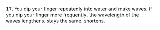 17. You dip your finger repeatedly into water and make waves. If you dip your finger more frequently, the wavelength of the waves lengthens. stays the same. shortens.