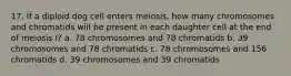 17. If a diploid dog cell enters meiosis, how many chromosomes and chromatids will be present in each daughter cell at the end of meiosis I? a. 78 chromosomes and 78 chromatids b. 39 chromosomes and 78 chromatids c. 78 chromosomes and 156 chromatids d. 39 chromosomes and 39 chromatids