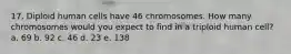 17. Diploid human cells have 46 chromosomes. How many chromosomes would you expect to find in a triploid human cell? a. 69 b. 92 c. 46 d. 23 e. 138