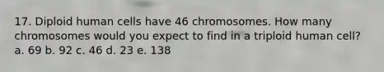 17. Diploid human cells have 46 chromosomes. How many chromosomes would you expect to find in a triploid human cell? a. 69 b. 92 c. 46 d. 23 e. 138