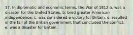 17. In diplomatic and economic terms, the War of 1812 a. was a disaster for the United States. b. bred greater American independence. c. was considered a victory for Britain. d. resulted in the fall of the British government that concluded the conflict. e. was a disaster for Britain.