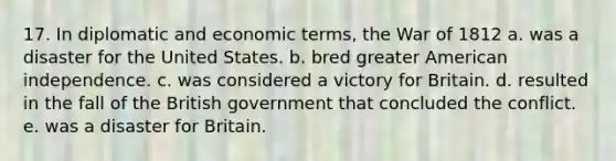 17. In diplomatic and economic terms, the War of 1812 a. was a disaster for the United States. b. bred greater American independence. c. was considered a victory for Britain. d. resulted in the fall of the British government that concluded the conflict. e. was a disaster for Britain.