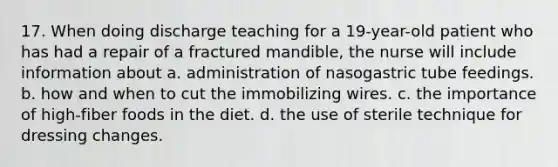 17. When doing discharge teaching for a 19-year-old patient who has had a repair of a fractured mandible, the nurse will include information about a. administration of nasogastric tube feedings. b. how and when to cut the immobilizing wires. c. the importance of high-fiber foods in the diet. d. the use of sterile technique for dressing changes.