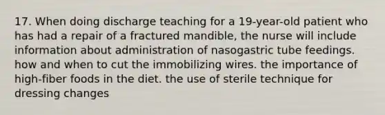 17. When doing discharge teaching for a 19-year-old patient who has had a repair of a fractured mandible, the nurse will include information about administration of nasogastric tube feedings. how and when to cut the immobilizing wires. the importance of high-fiber foods in the diet. the use of sterile technique for dressing changes