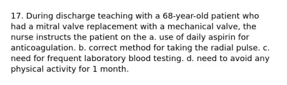 17. During discharge teaching with a 68-year-old patient who had a mitral valve replacement with a mechanical valve, the nurse instructs the patient on the a. use of daily aspirin for anticoagulation. b. correct method for taking the radial pulse. c. need for frequent laboratory blood testing. d. need to avoid any physical activity for 1 month.