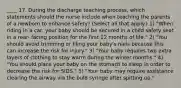 ____ 17. During the discharge teaching process, which statements should the nurse include when teaching the parents of a newborn to enhance safety? (Select all that apply.) 1) "When riding in a car, your baby should be secured in a child safety seat in a rear- facing position for the first 12 months of life." 2) "You should avoid trimming or filing your baby's nails because this can increase the risk for injury." 3) "Your baby requires two extra layers of clothing to stay warm during the winter months." 4) "You should place your baby on the stomach to sleep in order to decrease the risk for SIDS." 5) "Your baby may require assistance clearing the airway via the bulb syringe after spitting up."