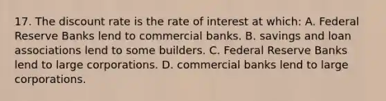 17. The discount rate is the rate of interest at which: A. Federal Reserve Banks lend to commercial banks. B. savings and loan associations lend to some builders. C. Federal Reserve Banks lend to large corporations. D. commercial banks lend to large corporations.