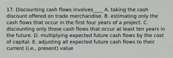 17. Discounting cash flows involves____ A. taking the cash discount offered on trade merchandise. B. estimating only the cash flows that occur in the first four years of a project. C. discounting only those cash flows that occur at least ten years in the future. D. multiplying expected future cash flows by the cost of capital. E. adjusting all expected future cash flows to their current (i.e., present) value