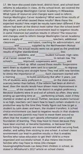 17. We have discussed state-level, district-level, and school-level reforms to education in class. At the school-level, we covered the reform of George Washington Carver Academy in Milwaukee. What types of resources and changes were used to reform George Washington Carver Academy? What were three results of the reform, and what caused these results? Were these the expected results? How might be results have been different if the reform had been at the district-level rather than the school-level? Why might a school choice environment lead to negative results in some instances but positive results in others? The resources and changes used to reform George Washington Carver Academy were a supply of _________ ___ ____________ teachers, additional classroom __________ and tutors, coaching for administrators, and _________ and __________ supplied by the Northwestern Mutual Foundation. The actual results were not as good as the predicted results of higher standardized _______ __________, less ____________ problems, and ________ student turnover. High rates of at Carver caused the _______ ___________ to remain low. The school's ________ improved, suspensions went _______, and ____________ ticked up. What caused these results: Suspensions went down as students were sent to a special ______ to regroup rather than being sent straight home They met with new families to stress the importance of ________ Each classroom started with a morning _________ to build community But after 5 years, just 5% of students were proficient in _________ on the state exam, scarcely better than before. If the reform had been at district-level, then the results would have shown more improvement in the _______ of the students in the district in english proficiency. Because students were in and out of schools so often, they were ending up spending time at ____-performing schools, even if they started or ended up at Carver. Further, because student turnover is so high, teachers can't learn how to teach certain students in a productive way-by the time they finally figure out how to get a student to calm down and learn, the student transfers. A school choice environment can lead to negative results in that students with low-income parents may have to move them around so often that the student can't absorb information and a solid foundation of learning. They may have to move because they have been evicted, or become homeless, or because their parents living in poverty are more concerned with securing food, shelter, and safety than sticking to one school. A school choice environment can lead to positive results in that it enables families who value education to get their child to a more organized and successful school. It also means low-income families who may have to move into cheaper housing/neighborhoods can keep their children in school, as stated in Whitehurst's 2017 article on school choice.