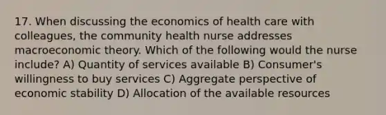 17. When discussing the economics of health care with colleagues, the community health nurse addresses macroeconomic theory. Which of the following would the nurse include? A) Quantity of services available B) Consumer's willingness to buy services C) Aggregate perspective of economic stability D) Allocation of the available resources