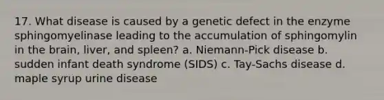 17. What disease is caused by a genetic defect in the enzyme sphingomyelinase leading to the accumulation of sphingomylin in the brain, liver, and spleen? a. Niemann-Pick disease b. sudden infant death syndrome (SIDS) c. Tay-Sachs disease d. maple syrup urine disease