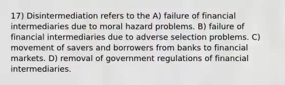 17) Disintermediation refers to the A) failure of financial intermediaries due to moral hazard problems. B) failure of financial intermediaries due to adverse selection problems. C) movement of savers and borrowers from banks to financial markets. D) removal of government regulations of financial intermediaries.