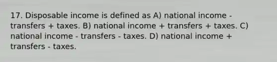 17. Disposable income is defined as A) national income - transfers + taxes. B) national income + transfers + taxes. C) national income - transfers - taxes. D) national income + transfers - taxes.