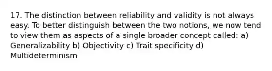 17. The distinction between reliability and validity is not always easy. To better distinguish between the two notions, we now tend to view them as aspects of a single broader concept called: a) Generalizability b) Objectivity c) Trait specificity d) Multideterminism