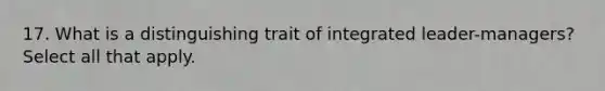 17. What is a distinguishing trait of integrated leader-managers? Select all that apply.