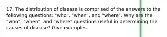 17. The distribution of disease is comprised of the answers to the following questions: "who", "when", and "where". Why are the "who", "when", and "where" questions useful in determining the causes of disease? Give examples.