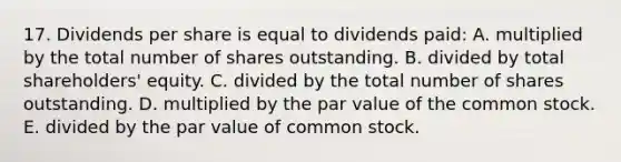 17. Dividends per share is equal to dividends paid: A. multiplied by the total number of shares outstanding. B. divided by total shareholders' equity. C. divided by the total number of shares outstanding. D. multiplied by the par value of the common stock. E. divided by the par value of common stock.