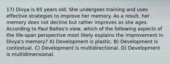 17) Divya is 65 years old. She undergoes training and uses effective strategies to improve her memory. As a result, her memory does not decline but rather improves as she ages. According to Paul Baltes's view, which of the following aspects of the life-span perspective most likely explains the improvement in Divya's memory? A) Development is plastic. B) Development is contextual. C) Development is multidirectional. D) Development is multidimensional.