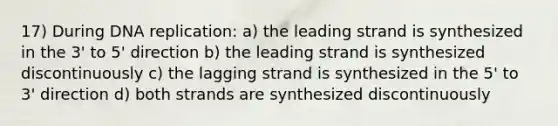 17) During DNA replication: a) the leading strand is synthesized in the 3' to 5' direction b) the leading strand is synthesized discontinuously c) the lagging strand is synthesized in the 5' to 3' direction d) both strands are synthesized discontinuously