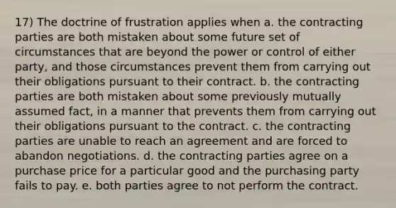 17) The doctrine of frustration applies when a. the contracting parties are both mistaken about some future set of circumstances that are beyond the power or control of either party, and those circumstances prevent them from carrying out their obligations pursuant to their contract. b. the contracting parties are both mistaken about some previously mutually assumed fact, in a manner that prevents them from carrying out their obligations pursuant to the contract. c. the contracting parties are unable to reach an agreement and are forced to abandon negotiations. d. the contracting parties agree on a purchase price for a particular good and the purchasing party fails to pay. e. both parties agree to not perform the contract.