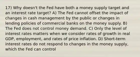 17) Why doesn't the Fed have both a money supply target and an interest rate target? A) The Fed cannot offset the impact of changes in cash management by the public or changes in lending policies of commercial banks on the money supply. B) The Fed does not control money demand. C) Only the level of interest rates matters when we consider rates of growth in real GDP, employment, and rates of price inflation. D) Short-term interest rates do not respond to changes in the money supply, which the Fed can control