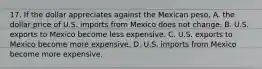 17. If the dollar appreciates against the Mexican​ peso, A. the dollar price of U.S. imports from Mexico does not change. B. U.S. exports to Mexico become less expensive. C. U.S. exports to Mexico become more expensive. D. U.S. imports from Mexico become more expensive.