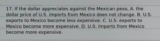 17. If the dollar appreciates against the Mexican​ peso, A. the dollar price of U.S. imports from Mexico does not change. B. U.S. exports to Mexico become less expensive. C. U.S. exports to Mexico become more expensive. D. U.S. imports from Mexico become more expensive.