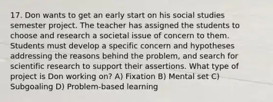 17. Don wants to get an early start on his social studies semester project. The teacher has assigned the students to choose and research a societal issue of concern to them. Students must develop a specific concern and hypotheses addressing the reasons behind the problem, and search for scientific research to support their assertions. What type of project is Don working on? A) Fixation B) Mental set C) Subgoaling D) Problem-based learning