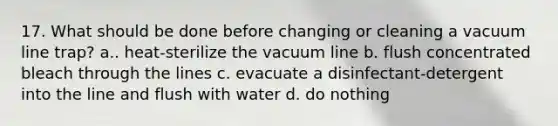 17. What should be done before changing or cleaning a vacuum line trap? a.. heat-sterilize the vacuum line b. flush concentrated bleach through the lines c. evacuate a disinfectant-detergent into the line and flush with water d. do nothing