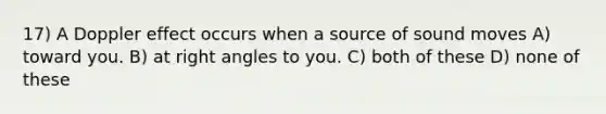 17) A Doppler effect occurs when a source of sound moves A) toward you. B) at right angles to you. C) both of these D) none of these
