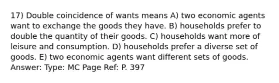 17) Double coincidence of wants means A) two economic agents want to exchange the goods they have. B) households prefer to double the quantity of their goods. C) households want more of leisure and consumption. D) households prefer a diverse set of goods. E) two economic agents want different sets of goods. Answer: Type: MC Page Ref: P. 397