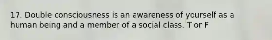 17. Double consciousness is an awareness of yourself as a human being and a member of a social class. T or F