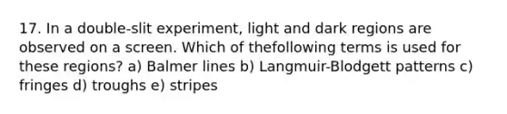 17. In a double-slit experiment, light and dark regions are observed on a screen. Which of thefollowing terms is used for these regions? a) Balmer lines b) Langmuir-Blodgett patterns c) fringes d) troughs e) stripes