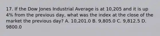 17. If the Dow Jones Industrial Average is at 10,205 and it is up 4% from the previous day, what was the index at the close of the market the previous day? A. 10,201.0 B. 9,805.0 C. 9,812.5 D. 9800.0