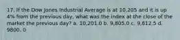 17. If the Dow Jones Industrial Average is at 10,205 and it is up 4% from the previous day, what was the index at the close of the market the previous day? a. 10,201.0 b. 9,805.0 c. 9,812.5 d. 9800. 0