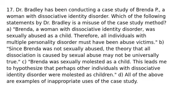 17. Dr. Bradley has been conducting a case study of Brenda P., a woman with dissociative identity disorder. Which of the following statements by Dr. Bradley is a misuse of the case study method? a) "Brenda, a woman with dissociative identity disorder, was sexually abused as a child. Therefore, all individuals with multiple personality disorder must have been abuse victims." b) "Since Brenda was not sexually abused, the theory that all dissociation is caused by sexual abuse may not be universally true." c) "Brenda was sexually molested as a child. This leads me to hypothesize that perhaps other individuals with dissociative identity disorder were molested as children." d) All of the above are examples of inappropriate uses of the case study.