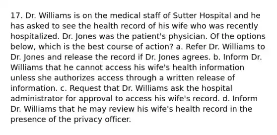 17. Dr. Williams is on the medical staff of Sutter Hospital and he has asked to see the health record of his wife who was recently hospitalized. Dr. Jones was the patient's physician. Of the options below, which is the best course of action? a. Refer Dr. Williams to Dr. Jones and release the record if Dr. Jones agrees. b. Inform Dr. Williams that he cannot access his wife's health information unless she authorizes access through a written release of information. c. Request that Dr. Williams ask the hospital administrator for approval to access his wife's record. d. Inform Dr. Williams that he may review his wife's health record in the presence of the privacy officer.