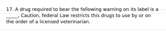 17. A drug required to bear the following warning on its label is a _____, Caution, federal Law restricts this drugs to use by or on the order of a licensed veterinarian.