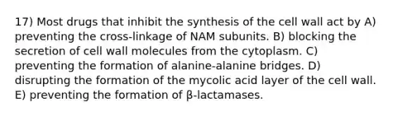 17) Most drugs that inhibit the synthesis of the cell wall act by A) preventing the cross-linkage of NAM subunits. B) blocking the secretion of cell wall molecules from the cytoplasm. C) preventing the formation of alanine-alanine bridges. D) disrupting the formation of the mycolic acid layer of the cell wall. E) preventing the formation of β-lactamases.