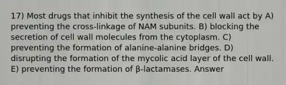 17) Most drugs that inhibit the synthesis of the cell wall act by A) preventing the cross-linkage of NAM subunits. B) blocking the secretion of cell wall molecules from the cytoplasm. C) preventing the formation of alanine-alanine bridges. D) disrupting the formation of the mycolic acid layer of the cell wall. E) preventing the formation of β-lactamases. Answer