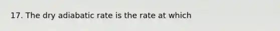 17. The dry adiabatic rate is the rate at which